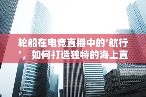 轮船在电竞直播中的‘航行’，如何打造独特的海上直播体验？
