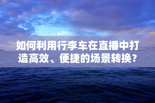 如何利用行李车在直播中打造高效、便捷的场景转换？
