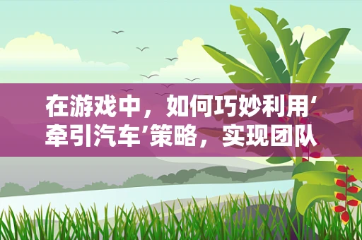 在游戏中，如何巧妙利用‘牵引汽车’策略，实现团队胜利的‘拉力赛’？