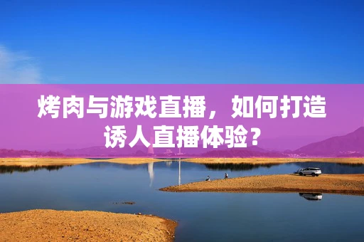 烤肉与游戏直播，如何打造诱人直播体验？