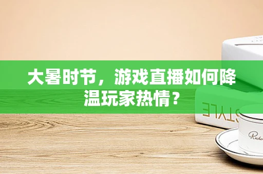 大暑时节，游戏直播如何降温玩家热情？