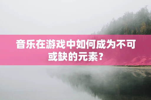 音乐在游戏中如何成为不可或缺的元素？