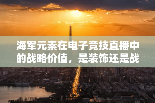 海军元素在电子竞技直播中的战略价值，是装饰还是战术核心？