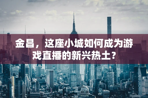 金昌，这座小城如何成为游戏直播的新兴热土？