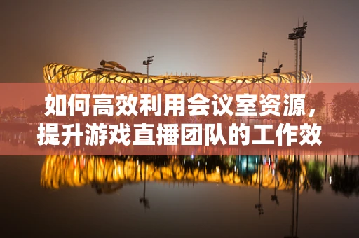 如何高效利用会议室资源，提升游戏直播团队的工作效率？