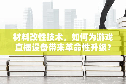 材料改性技术，如何为游戏直播设备带来革命性升级？