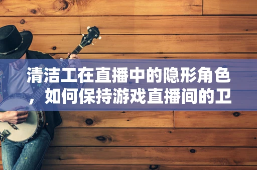 清洁工在直播中的隐形角色，如何保持游戏直播间的卫生与整洁？