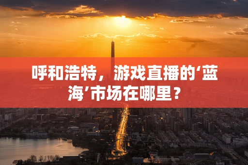 呼和浩特，游戏直播的‘蓝海’市场在哪里？