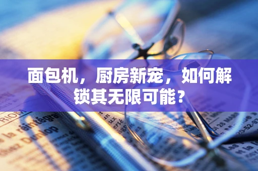 面包机，厨房新宠，如何解锁其无限可能？