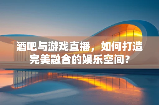 酒吧与游戏直播，如何打造完美融合的娱乐空间？