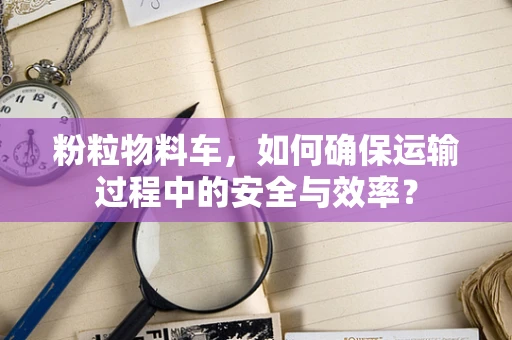 粉粒物料车，如何确保运输过程中的安全与效率？