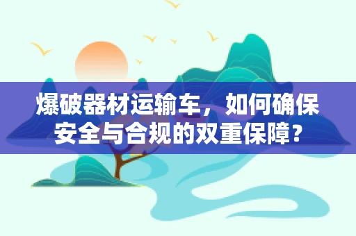 爆破器材运输车，如何确保安全与合规的双重保障？