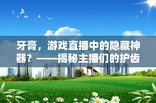 牙膏，游戏直播中的隐藏神器？——揭秘主播们的护齿小秘密