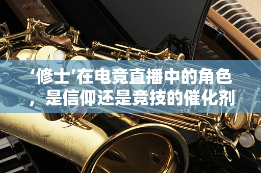 ‘修士’在电竞直播中的角色，是信仰还是竞技的催化剂？