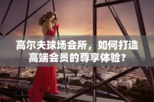 高尔夫球场会所，如何打造高端会员的尊享体验？
