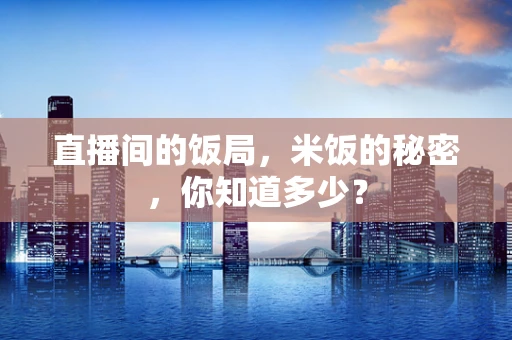 直播间的饭局，米饭的秘密，你知道多少？