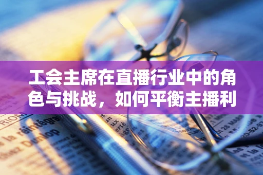 工会主席在直播行业中的角色与挑战，如何平衡主播利益与平台发展？