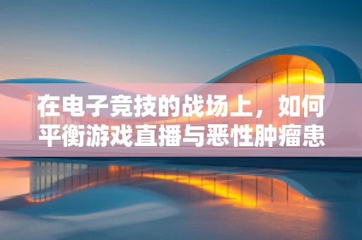 在电子竞技的战场上，如何平衡游戏直播与恶性肿瘤患者的关怀？
