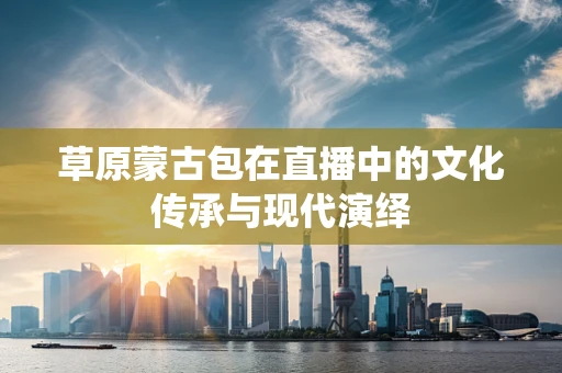 草原蒙古包在直播中的文化传承与现代演绎