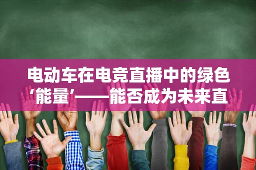 电动车在电竞直播中的绿色‘能量’——能否成为未来直播的新风尚？