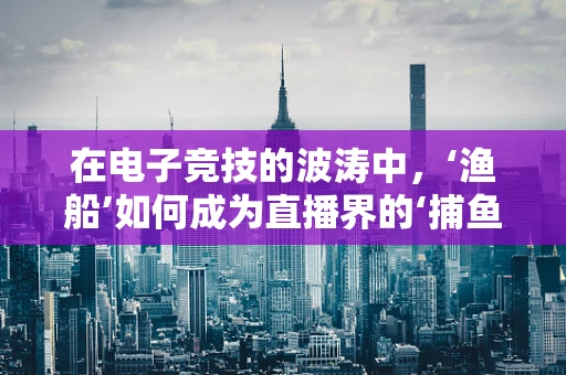 在电子竞技的波涛中，‘渔船’如何成为直播界的‘捕鱼达人’？