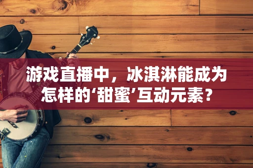 游戏直播中，冰淇淋能成为怎样的‘甜蜜’互动元素？