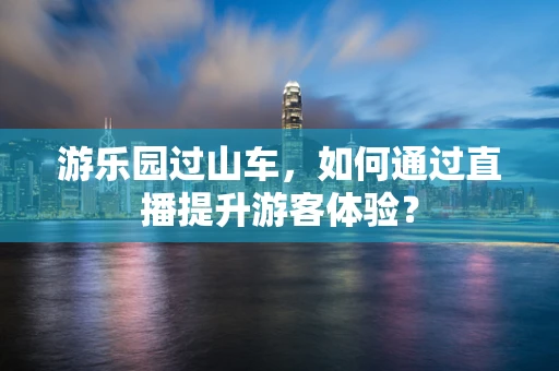 游乐园过山车，如何通过直播提升游客体验？