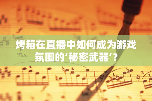 烤箱在直播中如何成为游戏氛围的‘秘密武器’？