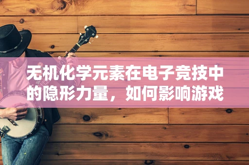 无机化学元素在电子竞技中的隐形力量，如何影响游戏直播的视觉效果？