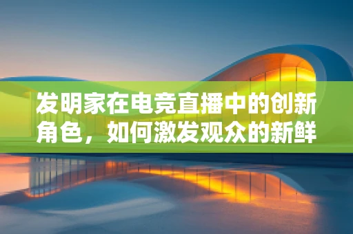 发明家在电竞直播中的创新角色，如何激发观众的新鲜感？