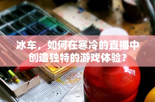 冰车，如何在寒冷的直播中创造独特的游戏体验？