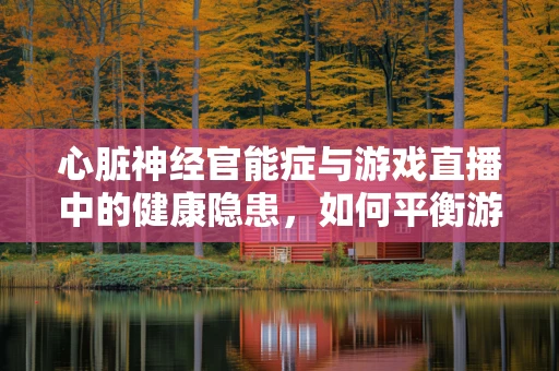 心脏神经官能症与游戏直播中的健康隐患，如何平衡游戏与身心健康？
