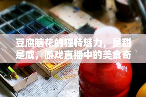 豆腐脑花的独特魅力，是甜是咸，游戏直播中的美食奇缘？