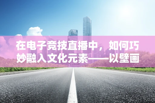 在电子竞技直播中，如何巧妙融入文化元素——以壁画为例？