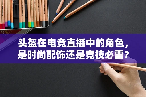 头盔在电竞直播中的角色，是时尚配饰还是竞技必需？
