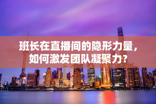 班长在直播间的隐形力量，如何激发团队凝聚力？
