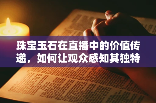 珠宝玉石在直播中的价值传递，如何让观众感知其独特魅力？