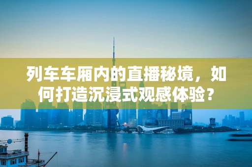列车车厢内的直播秘境，如何打造沉浸式观感体验？