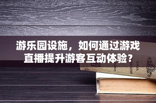 游乐园设施，如何通过游戏直播提升游客互动体验？