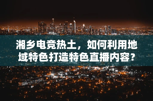 湘乡电竞热土，如何利用地域特色打造特色直播内容？