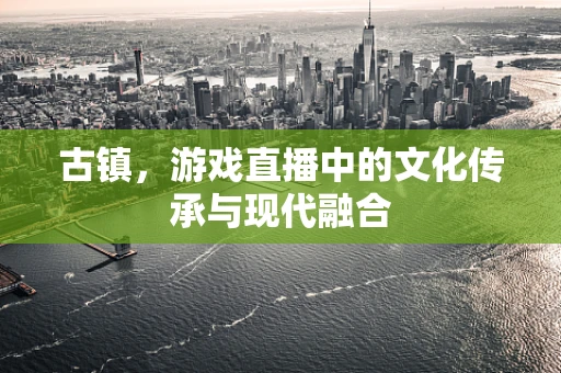 古镇，游戏直播中的文化传承与现代融合