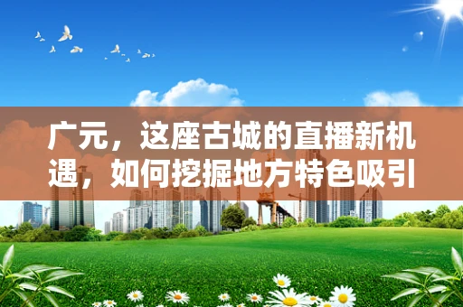 广元，这座古城的直播新机遇，如何挖掘地方特色吸引观众？