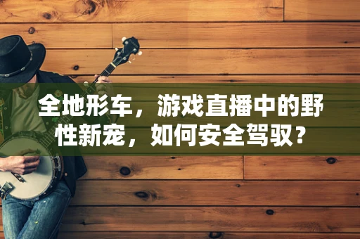 全地形车，游戏直播中的野性新宠，如何安全驾驭？