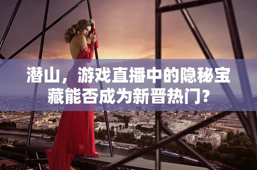 潜山，游戏直播中的隐秘宝藏能否成为新晋热门？