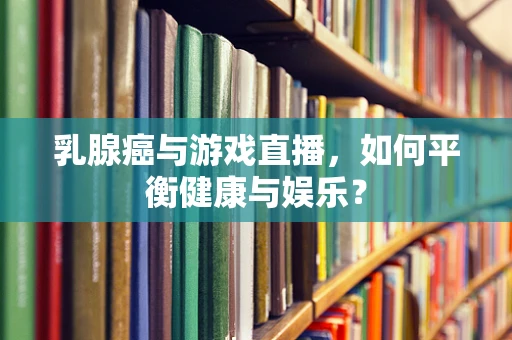 乳腺癌与游戏直播，如何平衡健康与娱乐？