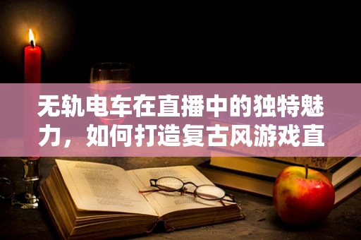 无轨电车在直播中的独特魅力，如何打造复古风游戏直播新体验？