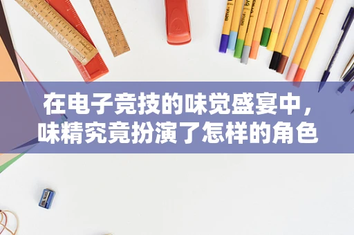 在电子竞技的味觉盛宴中，味精究竟扮演了怎样的角色？