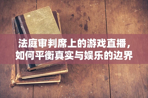 法庭审判席上的游戏直播，如何平衡真实与娱乐的边界？