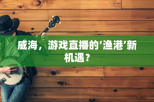 威海，游戏直播的‘渔港’新机遇？