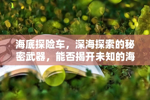 海底探险车，深海探索的秘密武器，能否揭开未知的海洋面纱？